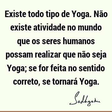 Existe todo tipo de Yoga. Não existe atividade no mundo que os seres humanos possam realizar que não seja Yoga; se for feita no sentido correto, se tornará Y