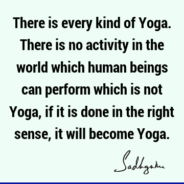 There is every kind of Yoga. There is no activity in the world which human beings can perform which is not Yoga, if it is done in the right sense, it will