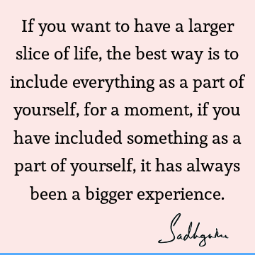 If you want to have a larger slice of life, the best way is to include everything as a part of yourself, for a moment, if you have included something as a part