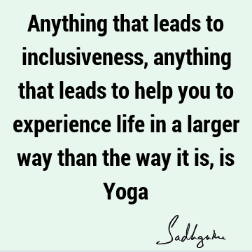 Anything that leads to inclusiveness, anything that leads to help you to experience life in a larger way than the way it is, is Y