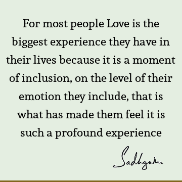 For most people Love is the biggest experience they have in their lives because it is a moment of inclusion, on the level of their emotion they include, that