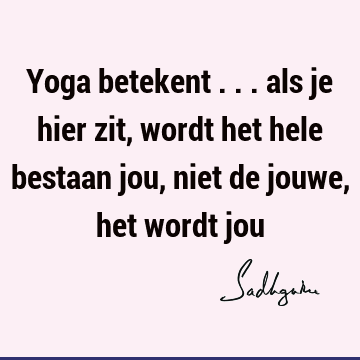 Yoga betekent ... als je hier zit, wordt het hele bestaan jou, niet de jouwe, het wordt