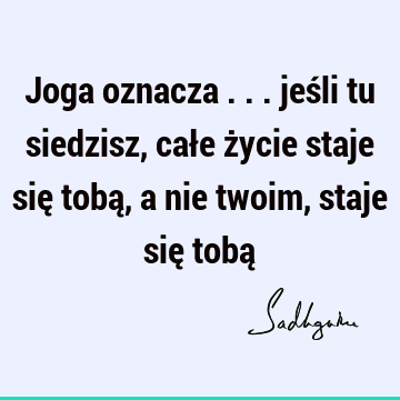 Joga oznacza ... jeśli tu siedzisz, całe życie staje się tobą, a nie twoim, staje się tobą