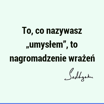 To, co nazywasz „umysłem”, to nagromadzenie wrażeń