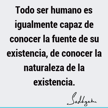 Todo ser humano es igualmente capaz de conocer la fuente de su existencia, de conocer la naturaleza de la