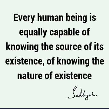 Every human being is equally capable of knowing the source of its existence, of knowing the nature of