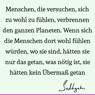 Menschen, die versuchen, sich zu wohl zu fühlen, verbrennen den ganzen Planeten. Wenn sich die Menschen dort wohl fühlen würden, wo sie sind, hätten sie nur