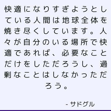 快適になりすぎようとしている人間は地球全体を焼き尽くしています。人々が自分のいる場所で快適であれば、必要なことだけをしただろうし、過剰なことはしなかっただろう。