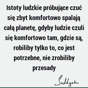 Istoty ludzkie próbujące czuć się zbyt komfortowo spalają całą planetę, gdyby ludzie czuli się komfortowo tam, gdzie są, robiliby tylko to, co jest potrzebne,