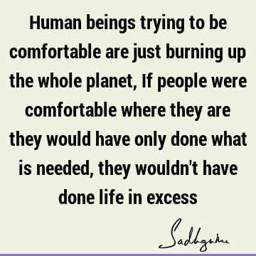 Human beings trying to be comfortable are just burning up the whole planet, If people were comfortable where they are they would have only done what is needed,