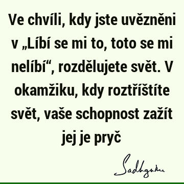 Ve chvíli, kdy jste uvězněni v „Líbí se mi to, toto se mi nelíbí“, rozdělujete svět. V okamžiku, kdy roztříštíte svět, vaše schopnost zažít jej je pryč