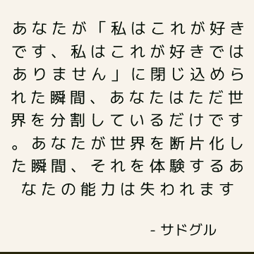 あなたが「私はこれが好きです、私はこれが好きではありません」に閉じ込められた瞬間、あなたはただ世界を分割しているだけです。 あなたが世界を断片化した瞬間、それを体験するあなたの能力は失われます