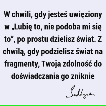 W chwili, gdy jesteś uwięziony w „Lubię to, nie podoba mi się to”, po prostu dzielisz świat. Z chwilą, gdy podzielisz świat na fragmenty, Twoja zdolność do doś