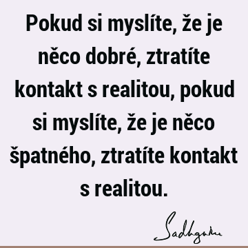 Pokud si myslíte, že je něco dobré, ztratíte kontakt s realitou, pokud si myslíte, že je něco špatného, ztratíte kontakt s