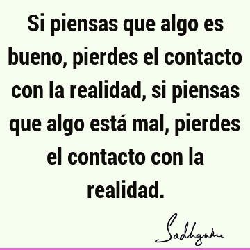 Si piensas que algo es bueno, pierdes el contacto con la realidad, si piensas que algo está mal, pierdes el contacto con la