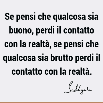 Se pensi che qualcosa sia buono, perdi il contatto con la realtà, se pensi che qualcosa sia brutto perdi il contatto con la realtà