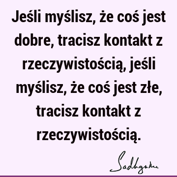 Jeśli myślisz, że coś jest dobre, tracisz kontakt z rzeczywistością, jeśli myślisz, że coś jest złe, tracisz kontakt z rzeczywistością