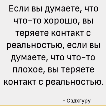 Если вы думаете, что что-то хорошо, вы теряете контакт с реальностью, если вы думаете, что что-то плохое, вы теряете контакт с реальностью