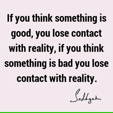 If you think something is good, you lose contact with reality, if you think something is bad you lose contact with