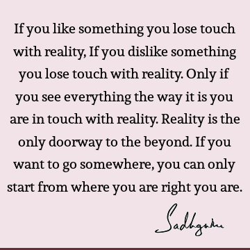If you like something you lose touch with reality, If you dislike something you lose touch with reality. Only if you see everything the way it is you are in