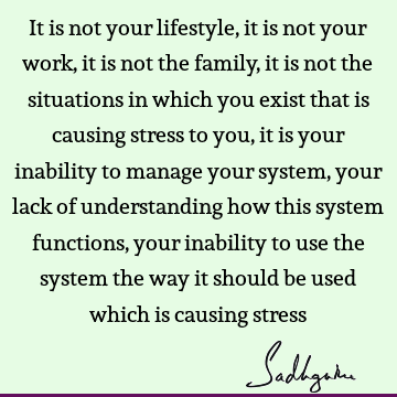 It is not your lifestyle, it is not your work, it is not the family, it is not the situations in which you exist that is causing stress to you, it is your