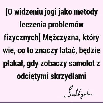 [O widzeniu jogi jako metody leczenia problemów fizycznych] Mężczyzna, który wie, co to znaczy latać, będzie płakał, gdy zobaczy samolot z odciętymi skrzydł