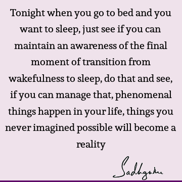 Tonight when you go to bed and you want to sleep, just see if you can maintain an awareness of the final moment of transition from wakefulness to sleep, do