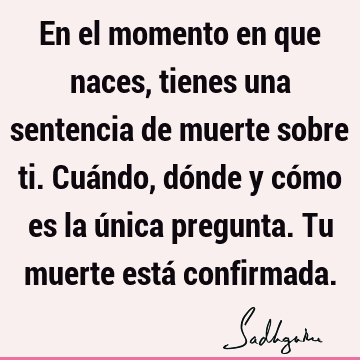 En el momento en que naces, tienes una sentencia de muerte sobre ti. Cuándo, dónde y cómo es la única pregunta. Tu muerte está