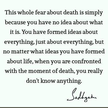 This whole fear about death is simply because you have no idea about what it is. You have formed ideas about everything, just about everything, but no matter