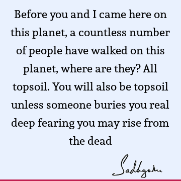 Before you and I came here on this planet, a countless number of people have walked on this planet, where are they? All topsoil. You will also be topsoil