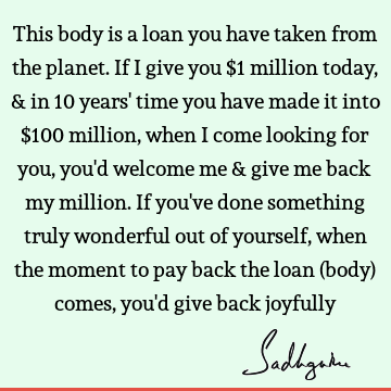 This body is a loan you have taken from the planet. If I give you $1 million today, & in 10 years