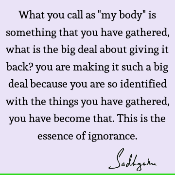What you call as "my body" is something that you have gathered, what is the big deal about giving it back? you are making it such a big deal because you are so