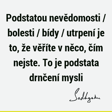 Podstatou nevědomosti / bolesti / bídy / utrpení je to, že věříte v něco, čím nejste. To je podstata drnčení