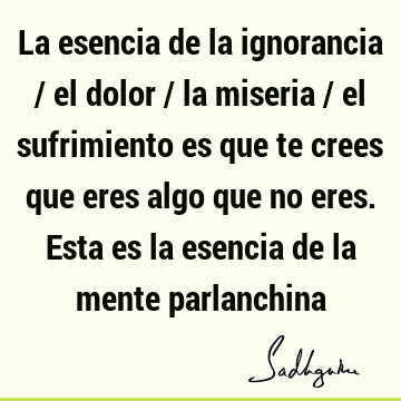 La esencia de la ignorancia / el dolor / la miseria / el sufrimiento es que te crees que eres algo que no eres. Esta es la esencia de la mente