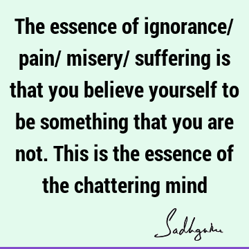 The essence of ignorance/ pain/ misery/ suffering is that you believe yourself to be something that you are not. This is the essence of the chattering