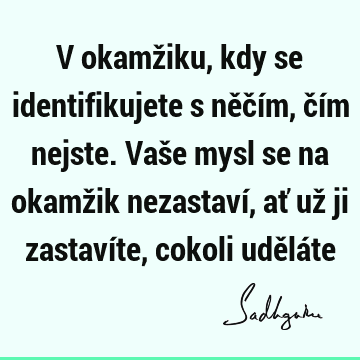 V okamžiku, kdy se identifikujete s něčím, čím nejste. Vaše mysl se na okamžik nezastaví, ať už ji zastavíte, cokoli udělá