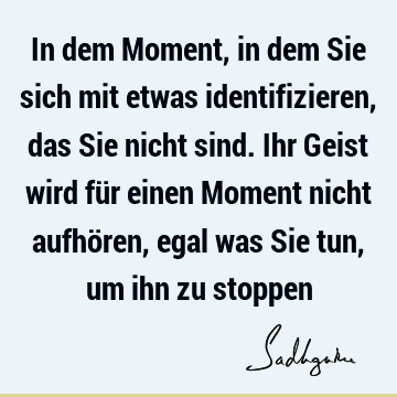 In dem Moment, in dem Sie sich mit etwas identifizieren, das Sie nicht sind. Ihr Geist wird für einen Moment nicht aufhören, egal was Sie tun, um ihn zu