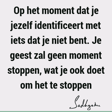 Op het moment dat je jezelf identificeert met iets dat je niet bent. Je geest zal geen moment stoppen, wat je ook doet om het te