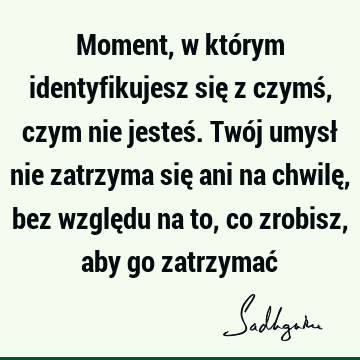 Moment, w którym identyfikujesz się z czymś, czym nie jesteś. Twój umysł nie zatrzyma się ani na chwilę, bez względu na to, co zrobisz, aby go zatrzymać