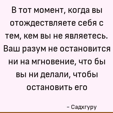 В тот момент, когда вы отождествляете себя с тем, кем вы не являетесь. Ваш разум не остановится ни на мгновение, что бы вы ни делали, чтобы остановить его