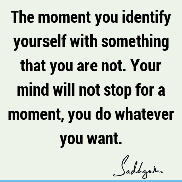 The moment you identify yourself with something that you are not. Your mind will not stop for a moment, you do whatever you