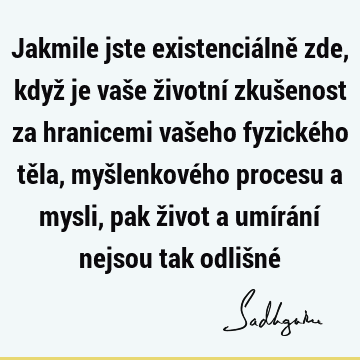 Jakmile jste existenciálně zde, když je vaše životní zkušenost za hranicemi vašeho fyzického těla, myšlenkového procesu a mysli, pak život a umírání nejsou tak