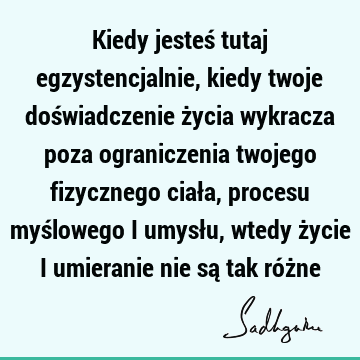 Kiedy jesteś tutaj egzystencjalnie, kiedy twoje doświadczenie życia wykracza poza ograniczenia twojego fizycznego ciała, procesu myślowego i umysłu, wtedy ż