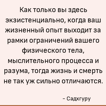Как только вы здесь экзистенциально, когда ваш жизненный опыт выходит за рамки ограничений вашего физического тела, мыслительного процесса и разума, тогда жизнь