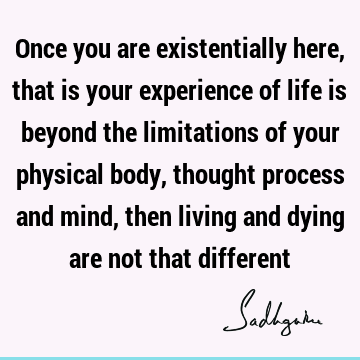 Once you are existentially here, that is your experience of life is beyond the limitations of your physical body, thought process and mind, then living and