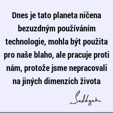 Dnes je tato planeta ničena bezuzdným používáním technologie, mohla být použita pro naše blaho, ale pracuje proti nám, protože jsme nepracovali na jiných