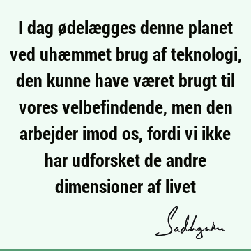 I dag ødelægges denne planet ved uhæmmet brug af teknologi, den kunne have været brugt til vores velbefindende, men den arbejder imod os, fordi vi ikke har