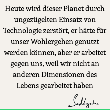 Heute wird dieser Planet durch ungezügelten Einsatz von Technologie zerstört, er hätte für unser Wohlergehen genutzt werden können, aber er arbeitet gegen uns,