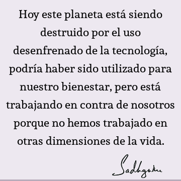 Hoy este planeta está siendo destruido por el uso desenfrenado de la tecnología, podría haber sido utilizado para nuestro bienestar, pero está trabajando en