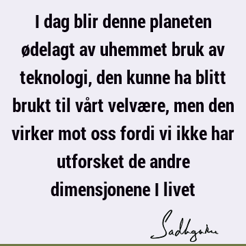 I dag blir denne planeten ødelagt av uhemmet bruk av teknologi, den kunne ha blitt brukt til vårt velvære, men den virker mot oss fordi vi ikke har utforsket